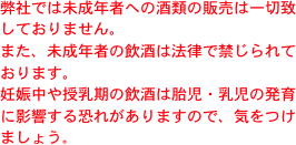 弊社では未成年者への酒類の販売は一切致しておりません。
また、未成年者の飲酒は法律で禁じられております。
妊娠中や授乳期の飲酒は胎児・乳児の発育に影響する恐れがありますので、気をつけましょう。
