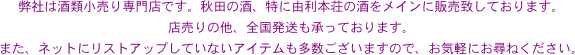 弊社は酒類小売り専門店です。秋田の酒、特に由利本荘の酒をメインに販売致しております。
店売りの他、全国発送も承っております。
また、ネットにリストアップしていないアイテムも多数ございますので、お気軽にお尋ねください。